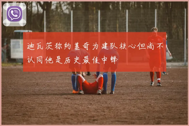 迪瓦茨称约基奇为建队核心但尚不认同他是历史最佳中锋