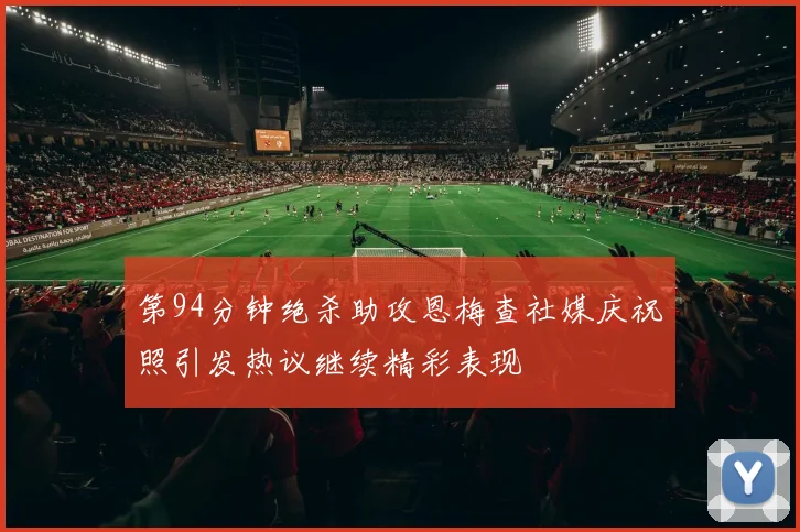 第94分钟绝杀助攻恩梅查社媒庆祝照引发热议继续精彩表现