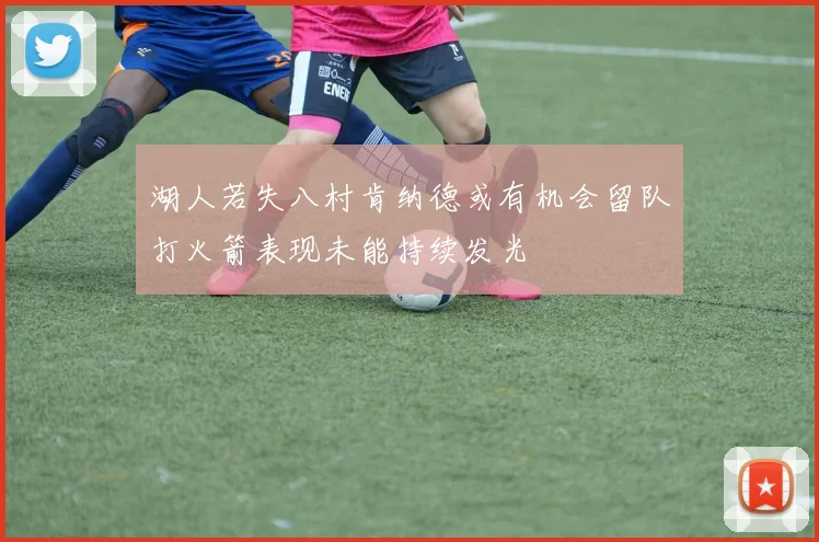 湖人若失八村肯纳德或有机会留队打火箭表现未能持续发光