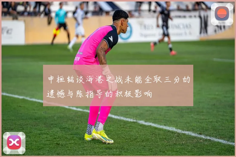 申桓铭谈海港之战未能全取三分的遗憾与陈指导的积极影响