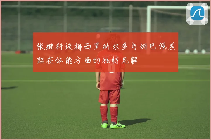 张继科谈梅西罗纳尔多与姆巴佩差距在体能方面的独特见解