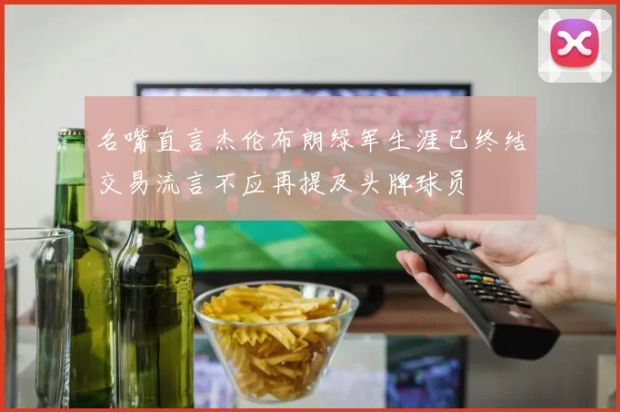 名嘴直言杰伦布朗绿军生涯已终结交易流言不应再提及头牌球员