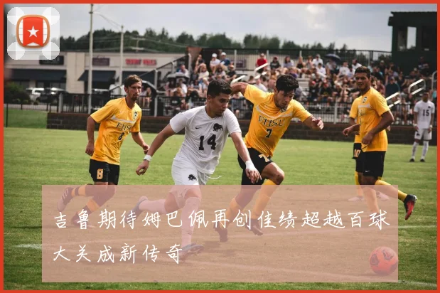 吉鲁期待姆巴佩再创佳绩超越百球大关成新传奇