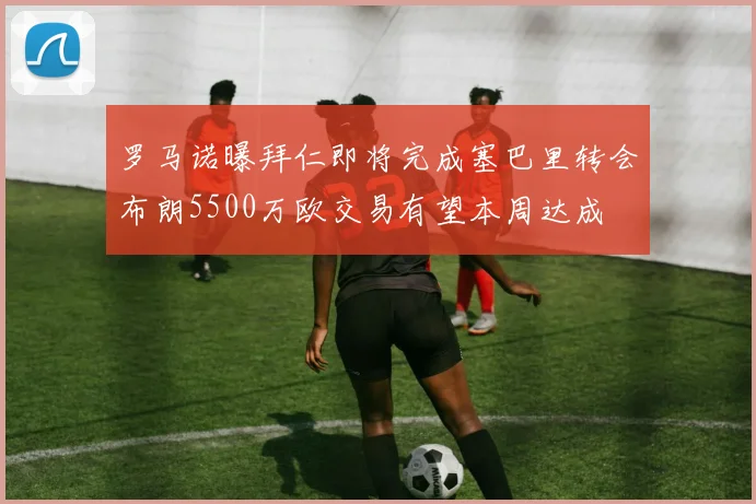 罗马诺曝拜仁即将完成塞巴里转会布朗5500万欧交易有望本周达成
