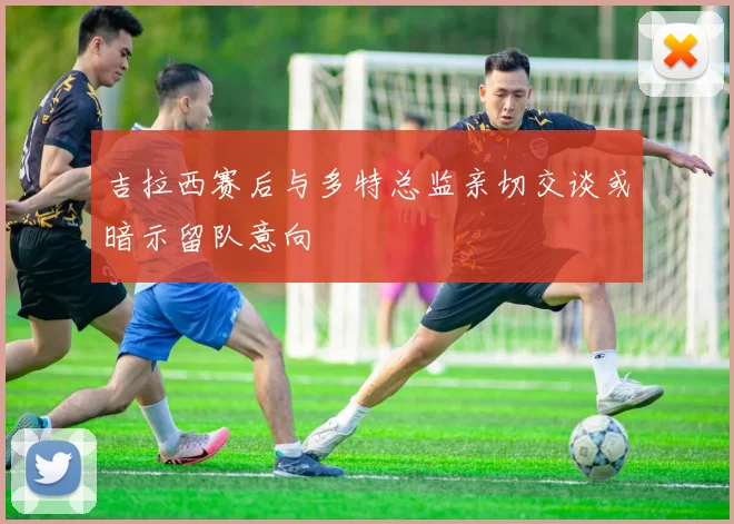 吉拉西赛后与多特总监亲切交谈或暗示留队意向