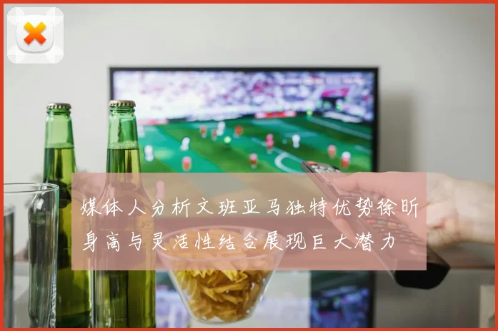 媒体人分析文班亚马独特优势徐昕身高与灵活性结合展现巨大潜力