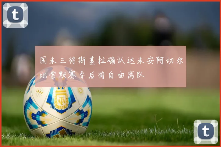 国米三将斯基拉确认达米安阿切尔比索默赛季后将自由离队
