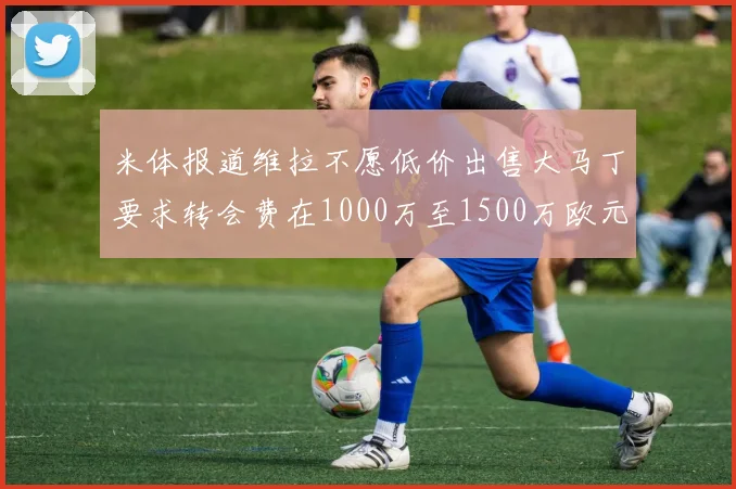 米体报道维拉不愿低价出售大马丁要求转会费在1000万至1500万欧元之间