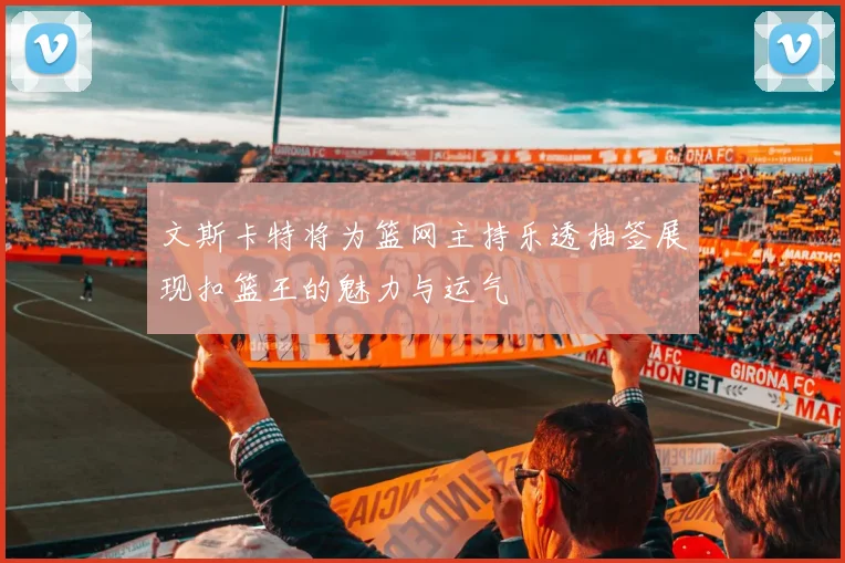 文斯卡特将为篮网主持乐透抽签展现扣篮王的魅力与运气
