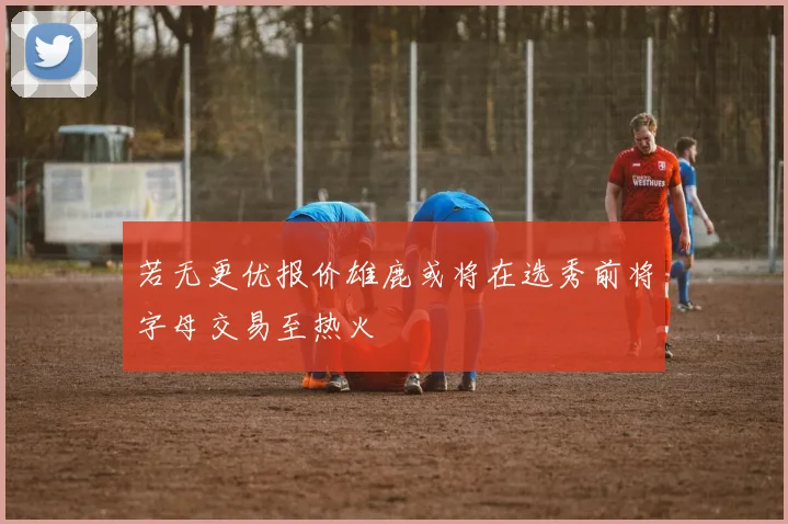 若无更优报价雄鹿或将在选秀前将字母交易至热火