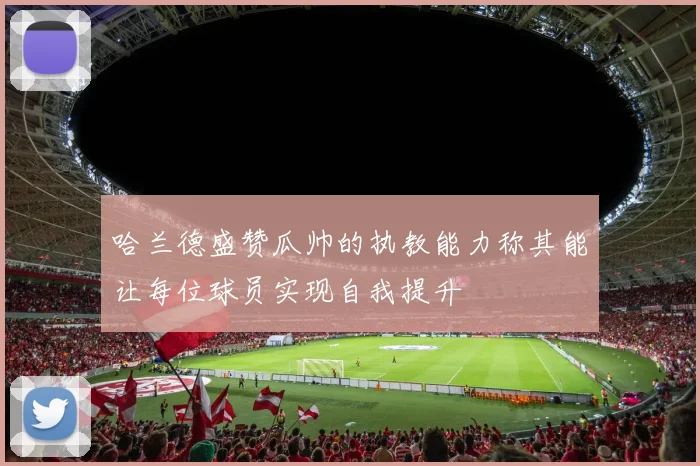 哈兰德盛赞瓜帅的执教能力称其能让每位球员实现自我提升
