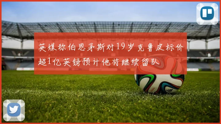英媒称伯恩茅斯对19岁克鲁皮标价超1亿英镑预计他将继续留队