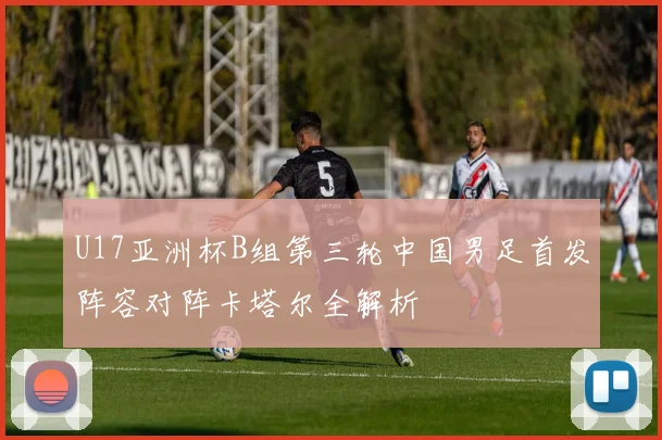 U17亚洲杯B组第三轮中国男足首发阵容对阵卡塔尔全解析